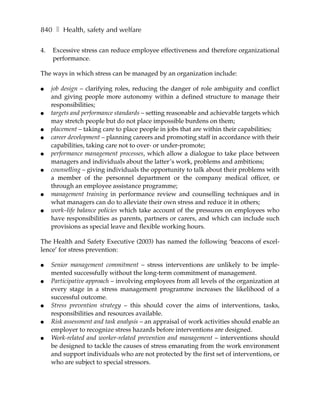 840 ❚ Health, safety and welfare

4.   Excessive stress can reduce employee effectiveness and therefore organizational
     performance.

The ways in which stress can be managed by an organization include:

●    job design – clarifying roles, reducing the danger of role ambiguity and conflict
     and giving people more autonomy within a defined structure to manage their
     responsibilities;
●    targets and performance standards – setting reasonable and achievable targets which
     may stretch people but do not place impossible burdens on them;
●    placement – taking care to place people in jobs that are within their capabilities;
●    career development – planning careers and promoting staff in accordance with their
     capabilities, taking care not to over- or under-promote;
●    performance management processes, which allow a dialogue to take place between
     managers and individuals about the latter’s work, problems and ambitions;
●    counselling – giving individuals the opportunity to talk about their problems with
     a member of the personnel department or the company medical officer, or
     through an employee assistance programme;
●    management training in performance review and counselling techniques and in
     what managers can do to alleviate their own stress and reduce it in others;
●    work–life balance policies which take account of the pressures on employees who
     have responsibilities as parents, partners or carers, and which can include such
     provisions as special leave and flexible working hours.

The Health and Safety Executive (2003) has named the following ‘beacons of excel-
lence’ for stress prevention:

●    Senior management commitment – stress interventions are unlikely to be imple-
     mented successfully without the long-term commitment of management.
●    Participative approach – involving employees from all levels of the organization at
     every stage in a stress management programme increases the likelihood of a
     successful outcome.
●    Stress prevention strategy – this should cover the aims of interventions, tasks,
     responsibilities and resources available.
●    Risk assessment and task analysis – an appraisal of work activities should enable an
     employer to recognize stress hazards before interventions are designed.
●    Work-related and worker-related prevention and management – interventions should
     be designed to tackle the causes of stress emanating from the work environment
     and support individuals who are not protected by the first set of interventions, or
     who are subject to special stressors.
 