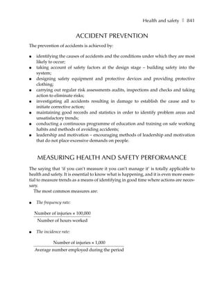 Health and safety ❚ 841


                           ACCIDENT PREVENTION
The prevention of accidents is achieved by:

●    identifying the causes of accidents and the conditions under which they are most
     likely to occur;
●    taking account of safety factors at the design stage – building safety into the
     system;
●    designing safety equipment and protective devices and providing protective
     clothing;
●    carrying out regular risk assessments audits, inspections and checks and taking
     action to eliminate risks;
●    investigating all accidents resulting in damage to establish the cause and to
     initiate corrective action;
●    maintaining good records and statistics in order to identify problem areas and
     unsatisfactory trends;
●    conducting a continuous programme of education and training on safe working
     habits and methods of avoiding accidents;
●    leadership and motivation – encouraging methods of leadership and motivation
     that do not place excessive demands on people.



     MEASURING HEALTH AND SAFETY PERFORMANCE
The saying that ‘if you can’t measure it you can’t manage it’ is totally applicable to
health and safety. It is essential to know what is happening, and it is even more essen-
tial to measure trends as a means of identifying in good time where actions are neces-
sary.
   The most common measures are:

●    The frequency rate:

    Number of injuries × 100,000
     Number of hours worked

●    The incidence rate:

              Number of injuries × 1,000
    Average number employed during the period
 
