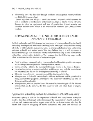 842 ❚ Health, safety and welfare

●   The severity rate – the days lost through accidents or occupation health problems
    per 1,000,000 hours worked.
      Some organizations adopt a ‘total loss control’ approach which covers the
    cost of accidents to the business under such headings as pay to people off work,
    damage to plant or equipment and loss of production. A cost severity rate
    can then be calculated, which is the total cost of accidents per 1,000,000 hours
    worked.



    COMMUNICATING THE NEED FOR BETTER HEALTH
             AND SAFETY PRACTICES
As Holt and Andrews (1993) observe, various forms of propaganda selling the health
and safety message have been used for many years, although: ‘They are now widely
felt to be of little value in measurable terms in changing behaviour and influencing
attitudes to health and safety issues.’ But they believe that it is still necessary to
deliver the message that health and safety is important as long as this supplements
rather than replaces other initiatives. They suggest that the following steps can be
taken to increase the effectiveness of safety messages:

●   Avoid negatives – successful safety propaganda should contain positive messages,
    not warnings of the unpleasant consequences of actions.
●   Expose correctly – address the message to the right people at the point of danger.
●   Use attention-getting techniques carefully – lurid images may only be remembered
    for what they are, not for the message they are trying to convey.
●   Maximize comprehension – messages should be simple and specific.
●   Messages must be believable – they should address real issues and be perceived as
    being delivered by people (ie. managers) who believe in what they say and are
    doing something about it.
●   Messages must point the way to action – the most effective messages call for positive
    actions that can be achieved by the receivers and will offer them a tangible
    benefit.


Approaches to briefing staff on the importance of health and safety
Advice to a group of staff on the importance of health and safety in the workplace
must be based on a thorough understanding of the organization’s health and safety
policies and procedures and an appreciation of the particular factors affecting the
health and safety of the group of people concerned. The latter can be based on
 