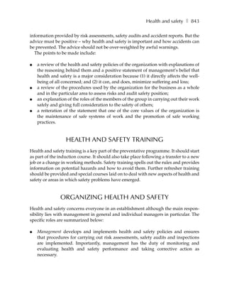 Health and safety ❚ 843

information provided by risk assessments, safety audits and accident reports. But the
advice must be positive – why health and safety is important and how accidents can
be prevented. The advice should not be over-weighted by awful warnings.
  The points to be made include:

●   a review of the health and safety policies of the organization with explanations of
    the reasoning behind them and a positive statement of management’s belief that
    health and safety is a major consideration because (1) it directly affects the well-
    being of all concerned; and (2) it can, and does, minimize suffering and loss;
●   a review of the procedures used by the organization for the business as a whole
    and in the particular area to assess risks and audit safety position;
●   an explanation of the roles of the members of the group in carrying out their work
    safely and giving full consideration to the safety of others;
●   a reiteration of the statement that one of the core values of the organization is
    the maintenance of safe systems of work and the promotion of safe working
    practices.



                  HEALTH AND SAFETY TRAINING
Health and safety training is a key part of the preventative programme. It should start
as part of the induction course. It should also take place following a transfer to a new
job or a change in working methods. Safety training spells out the rules and provides
information on potential hazards and how to avoid them. Further refresher training
should be provided and special courses laid on to deal with new aspects of health and
safety or areas in which safety problems have emerged.



                ORGANIZING HEALTH AND SAFETY
Health and safety concerns everyone in an establishment although the main respon-
sibility lies with management in general and individual managers in particular. The
specific roles are summarized below:

●   Management develops and implements health and safety policies and ensures
    that procedures for carrying out risk assessments, safety audits and inspections
    are implemented. Importantly, management has the duty of monitoring and
    evaluating health and safety performance and taking corrective action as
    necessary.
 