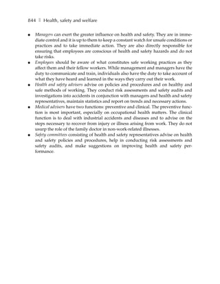 844 ❚ Health, safety and welfare

●   Managers can exert the greater influence on health and safety. They are in imme-
    diate control and it is up to them to keep a constant watch for unsafe conditions or
    practices and to take immediate action. They are also directly responsible for
    ensuring that employees are conscious of health and safety hazards and do not
    take risks.
●   Employees should be aware of what constitutes safe working practices as they
    affect them and their fellow workers. While management and managers have the
    duty to communicate and train, individuals also have the duty to take account of
    what they have heard and learned in the ways they carry out their work.
●   Health and safety advisers advise on policies and procedures and on healthy and
    safe methods of working. They conduct risk assessments and safety audits and
    investigations into accidents in conjunction with managers and health and safety
    representatives, maintain statistics and report on trends and necessary actions.
●   Medical advisers have two functions: preventive and clinical. The preventive func-
    tion is most important, especially on occupational health matters. The clinical
    function is to deal with industrial accidents and diseases and to advise on the
    steps necessary to recover from injury or illness arising from work. They do not
    usurp the role of the family doctor in non-work-related illnesses.
●   Safety committees consisting of health and safety representatives advise on health
    and safety policies and procedures, help in conducting risk assessments and
    safety audits, and make suggestions on improving health and safety per-
    formance.
 