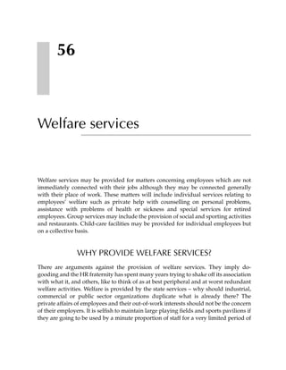 56



Welfare services


Welfare services may be provided for matters concerning employees which are not
immediately connected with their jobs although they may be connected generally
with their place of work. These matters will include individual services relating to
employees’ welfare such as private help with counselling on personal problems,
assistance with problems of health or sickness and special services for retired
employees. Group services may include the provision of social and sporting activities
and restaurants. Child-care facilities may be provided for individual employees but
on a collective basis.



                WHY PROVIDE WELFARE SERVICES?
There are arguments against the provision of welfare services. They imply do-
gooding and the HR fraternity has spent many years trying to shake off its association
with what it, and others, like to think of as at best peripheral and at worst redundant
welfare activities. Welfare is provided by the state services – why should industrial,
commercial or public sector organizations duplicate what is already there? The
private affairs of employees and their out-of-work interests should not be the concern
of their employers. It is selfish to maintain large playing fields and sports pavilions if
they are going to be used by a minute proportion of staff for a very limited period of
 