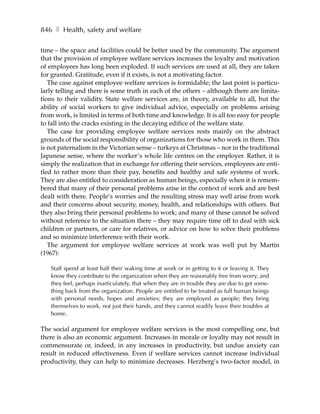 846 ❚ Health, safety and welfare

time – the space and facilities could be better used by the community. The argument
that the provision of employee welfare services increases the loyalty and motivation
of employees has long been exploded. If such services are used at all, they are taken
for granted. Gratitude, even if it exists, is not a motivating factor.
   The case against employee welfare services is formidable; the last point is particu-
larly telling and there is some truth in each of the others – although there are limita-
tions to their validity. State welfare services are, in theory, available to all, but the
ability of social workers to give individual advice, especially on problems arising
from work, is limited in terms of both time and knowledge. It is all too easy for people
to fall into the cracks existing in the decaying edifice of the welfare state.
   The case for providing employee welfare services rests mainly on the abstract
grounds of the social responsibility of organizations for those who work in them. This
is not paternalism in the Victorian sense – turkeys at Christmas – nor in the traditional
Japanese sense, where the worker’s whole life centres on the employer. Rather, it is
simply the realization that in exchange for offering their services, employees are enti-
tled to rather more than their pay, benefits and healthy and safe systems of work.
They are also entitled to consideration as human beings, especially when it is remem-
bered that many of their personal problems arise in the context of work and are best
dealt with there. People’s worries and the resulting stress may well arise from work
and their concerns about security, money, health, and relationships with others. But
they also bring their personal problems to work; and many of these cannot be solved
without reference to the situation there – they may require time off to deal with sick
children or partners, or care for relatives, or advice on how to solve their problems
and so minimize interference with their work.
   The argument for employee welfare services at work was well put by Martin
(1967):

   Staff spend at least half their waking time at work or in getting to it or leaving it. They
   know they contribute to the organization when they are reasonably free from worry, and
   they feel, perhaps inarticulately, that when they are in trouble they are due to get some-
   thing back from the organization. People are entitled to be treated as full human beings
   with personal needs, hopes and anxieties; they are employed as people; they bring
   themselves to work, not just their hands, and they cannot readily leave their troubles at
   home.

The social argument for employee welfare services is the most compelling one, but
there is also an economic argument. Increases in morale or loyalty may not result in
commensurate or, indeed, in any increases in productivity, but undue anxiety can
result in reduced effectiveness. Even if welfare services cannot increase individual
productivity, they can help to minimize decreases. Herzberg’s two-factor model, in
 