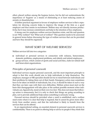 Welfare services ❚ 847

effect, placed welfare among the hygiene factors, but he did not underestimate the
importance of ‘hygiene’ as a means of eliminating or at least reducing causes of
anxiety or dissatisfaction.
   A further practical argument in favour of employee welfare services is that a repu-
tation for showing concern helps to improve the image of the firm as a good
employer and thus assists in recruitment. Welfare may not directly increase produc-
tivity, but it may increase commitment and help in the retention of key employees.
   A strong case for employee welfare services therefore exists, and the real question
is not ‘Why welfare?’ but ‘What sort of welfare?’ This question needs to be answered
in general terms before discussing the type of welfare services that can be provided
and how they should be organized.



               WHAT SORT OF WELFARE SERVICES?
Welfare services fall into two categories:

●   individual or personal services in connection with sickness, bereavement,
    domestic problems, employment problems, and elderly and retired employees;
●   group services, which consist of sports and social activities, clubs for retired staff
    and benevolent organizations.


Principles of personal casework
Individual services require personal casework, and the most important principle to
adopt is that this work should aim to help individuals to help themselves. The
employer, manager or HR specialist should not try to stand between individuals and
their problems by taking them out of their hands. Emergency action may sometimes
have to be taken on behalf of individuals, but, if so, it should be taken in such a way
that they can later cope with their own difficulties. Welfare action must start on the
basis that disengagement will take place at the earliest possible moment when indi-
viduals can, figuratively, stand on their own two feet. This does not mean that follow-
up action is unnecessary, but it is only to check that things are going according to
plan, not to provide additional help unless something is seriously wrong.
   Personal services should be provided when a need is established, and a welfare
need exists where it is clear that help is required, that it cannot be given more effec-
tively from another source, and that the individual is likely to benefit from the
services that can be offered.
   In an organizational setting, an essential element in personal casework services is
confidentiality. There is no point in offering help or advice to people if they think that
 