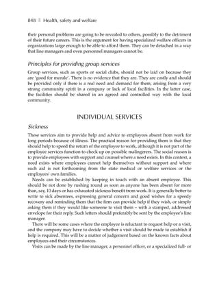 848 ❚ Health, safety and welfare

their personal problems are going to be revealed to others, possibly to the detriment
of their future careers. This is the argument for having specialized welfare officers in
organizations large enough to be able to afford them. They can be detached in a way
that line managers and even personnel managers cannot be.


Principles for providing group services
Group services, such as sports or social clubs, should not be laid on because they
are ‘good for morale’. There is no evidence that they are. They are costly and should
be provided only if there is a real need and demand for them, arising from a very
strong community spirit in a company or lack of local facilities. In the latter case,
the facilities should be shared in an agreed and controlled way with the local
community.



                          INDIVIDUAL SERVICES
Sickness
These services aim to provide help and advice to employees absent from work for
long periods because of illness. The practical reason for providing them is that they
should help to speed the return of the employee to work, although it is not part of the
employee services function to check up on possible malingerers. The social reason is
to provide employees with support and counsel where a need exists. In this context, a
need exists where employees cannot help themselves without support and where
such aid is not forthcoming from the state medical or welfare services or the
employees’ own families.
   Needs can be established by keeping in touch with an absent employee. This
should be not done by rushing round as soon as anyone has been absent for more
than, say, 10 days or has exhausted sickness benefit from work. It is generally better to
write to sick absentees, expressing general concern and good wishes for a speedy
recovery and reminding them that the firm can provide help if they wish, or simply
asking them if they would like someone to visit them – with a stamped, addressed
envelope for their reply. Such letters should preferably be sent by the employee’s line
manager.
   There will be some cases where the employee is reluctant to request help or a visit,
and the company may have to decide whether a visit should be made to establish if
help is required. This will be a matter of judgement based on the known facts about
employees and their circumstances.
   Visits can be made by the line manager, a personnel officer, or a specialized full- or
 