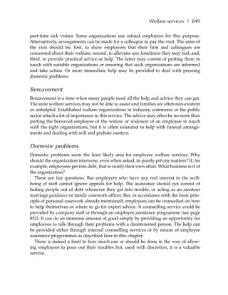 Welfare services ❚ 849

part-time sick visitor. Some organizations use retired employees for this purpose.
Alternatively, arrangements can be made for a colleague to pay the visit. The aims of
the visit should be, first, to show employees that their firm and colleagues are
concerned about their welfare; second, to alleviate any loneliness they may feel; and,
third, to provide practical advice or help. The latter may consist of putting them in
touch with suitable organizations or ensuring that such organizations are informed
and take action. Or more immediate help may be provided to deal with pressing
domestic problems.


Bereavement
Bereavement is a time when many people need all the help and advice they can get.
The state welfare services may not be able to assist and families are often non-existent
or unhelpful. Established welfare organizations in industry, commerce or the public
sector attach a lot of importance to this service. The advice may often be no more than
putting the bereaved employee or the widow or widower of an employee in touch
with the right organizations, but it is often extended to help with funeral arrange-
ments and dealing with will and probate matters.


Domestic problems
Domestic problems seem the least likely area for employee welfare services. Why
should the organization intervene, even when asked, in purely private matters? If, for
example, employees get into debt, that is surely their own affair. What business is it of
the organization?
  These are fair questions. But employers who have any real interest in the well-
being of staff cannot ignore appeals for help. The assistance should not consist of
bailing people out of debt whenever they get into trouble, or acting as an amateur
marriage guidance or family casework officer. But, in accordance with the basic prin-
ciple of personal casework already mentioned, employees can be counselled on how
to help themselves or where to go for expert advice. A counselling service could be
provided by company staff or through an employee assistance programme (see page
852). It can do an immense amount of good simply by providing an opportunity for
employees to talk through their problems with a disinterested person. The help can
be provided either through internal counselling services or by means of employee
assistance programmes as described later in this chapter.
  There is indeed a limit to how much can or should be done in the way of allow-
ing employees to pour out their troubles but, used with discretion, it is a valuable
service.
 