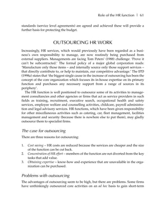 Role of the HR function ❚ 61

standards (service level agreements) are agreed and achieved these will provide a
further basis for protecting the budget.



                       OUTSOURCING HR WORK
Increasingly, HR services, which would previously have been regarded as a busi-
ness’s own responsibility to manage, are now routinely being purchased from
external suppliers. Managements are facing Tom Peters’ (1988) challenge: ‘Prove it
can’t be subcontracted.’ The formal policy of a major global corporation reads:
‘Manufacture only those items – and internally source only those support services –
that directly contribute to, or help to maintain, our competitive advantage.’ The IPD
(1998a) states that ‘the biggest single cause in the increase of outsourcing has been the
concept of the core organization which focuses its in-house expertise on its primary
function and purchases any necessary support from a range of sources in its
periphery’.
   The HR function is well positioned to outsource some of its activities to manage-
ment consultancies and other agencies or firms that act as service providers in such
fields as training, recruitment, executive search, occupational health and safety
services, employee welfare and counselling activities, childcare, payroll administra-
tion and legal advisory services. HR functions, which have been given responsibility
for other miscellaneous activities such as catering, car, fleet management, facilities
management and security (because there is nowhere else to put them), may gladly
outsource them to specialist firms.


The case for outsourcing
There are three reasons for outsourcing:

1.   Cost saving – HR costs are reduced because the services are cheaper and the size
     of the function can be cut back.
2.   Concentration of HR effort – members of the function are not diverted from the key
     tasks that add value.
3.   Obtaining expertise – know-how and experience that are unavailable in the orga-
     nization can be purchased.


Problems with outsourcing
The advantages of outsourcing seem to be high, but there are problems. Some firms
have unthinkingly outsourced core activities on an ad hoc basis to gain short-term
 