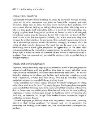 850 ❚ Health, safety and welfare


Employment problems
Employment problems should normally be solved by discussion between the indi-
vidual and his or her manager or team leader, or through the company’s grievance
procedure. There may be times, however, when employees have problems over
interpersonal relations, bullying, or feelings of inadequacy, about which they want to
talk to a third party. Such counselling talks, as a means of relieving feelings and
helping people to work through their problems for themselves, can do a lot of good,
but extreme caution must be displayed by any HR people who are involved. They
must not cut across line management authority, but, at the same time, they must
preserve the confidentiality of the discussion. It is a delicate business, and where it
affects relationships between individuals and their managers, it is one in which the
giving of advice can be dangerous. The most that can be done is to provide a
counselling service which gives employees an opportunity to talk about their
problems and allows the counsellor to suggest actions the employee can take to put
things right. Counsellors must not comment on the actions of anyone else who is
involved. They can comment only on what the employee who seeks their help is
doing or might do.


Elderly and retired employees
Employee services for elderly employees are primarily a matter of preparing them for
retirement and dealing with any problems they have in coping with their work.
Preparation for retirement is a valuable service that many firms offer. This may be
limited to advising on the classes and facilities local authorities provide for people
prior to retirement, or when they have retired, or it may be extended to running
special pre-retirement courses held during working hours.
  Some companies have made special provision for elderly employees by setting
aside jobs or work areas for them. This has its dangers. Treating employees as special
cases ahead of their time may make them over-aware of their condition or too depen-
dent on the services provided for them. There is much to be said for treating elderly
employees as normal workers, even though the health and safety services may take
particular care to ensure that the age of the worker does not increase the danger of
accident or industrial disease.
  Retired employees, particularly those with long service, deserve the continuing
interest of their former employer. The interest need not be oppressive, but
continuing sick visiting can be carried out, and social occasions can be provided
for them.
 