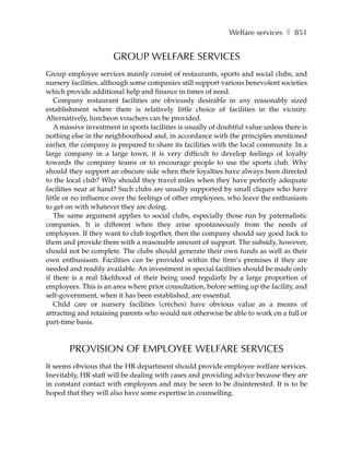 Welfare services ❚ 851


                      GROUP WELFARE SERVICES
Group employee services mainly consist of restaurants, sports and social clubs, and
nursery facilities, although some companies still support various benevolent societies
which provide additional help and finance in times of need.
   Company restaurant facilities are obviously desirable in any reasonably sized
establishment where there is relatively little choice of facilities in the vicinity.
Alternatively, luncheon vouchers can be provided.
   A massive investment in sports facilities is usually of doubtful value unless there is
nothing else in the neighbourhood and, in accordance with the principles mentioned
earlier, the company is prepared to share its facilities with the local community. In a
large company in a large town, it is very difficult to develop feelings of loyalty
towards the company teams or to encourage people to use the sports club. Why
should they support an obscure side when their loyalties have always been directed
to the local club? Why should they travel miles when they have perfectly adequate
facilities near at hand? Such clubs are usually supported by small cliques who have
little or no influence over the feelings of other employees, who leave the enthusiasts
to get on with whatever they are doing.
   The same argument applies to social clubs, especially those run by paternalistic
companies. It is different when they arise spontaneously from the needs of
employees. If they want to club together, then the company should say good luck to
them and provide them with a reasonable amount of support. The subsidy, however,
should not be complete. The clubs should generate their own funds as well as their
own enthusiasm. Facilities can be provided within the firm’s premises if they are
needed and readily available. An investment in special facilities should be made only
if there is a real likelihood of their being used regularly by a large proportion of
employees. This is an area where prior consultation, before setting up the facility, and
self-government, when it has been established, are essential.
   Child care or nursery facilities (crèches) have obvious value as a means of
attracting and retaining parents who would not otherwise be able to work on a full or
part-time basis.



        PROVISION OF EMPLOYEE WELFARE SERVICES
It seems obvious that the HR department should provide employee welfare services.
Inevitably, HR staff will be dealing with cases and providing advice because they are
in constant contact with employees and may be seen to be disinterested. It is to be
hoped that they will also have some expertise in counselling.
 