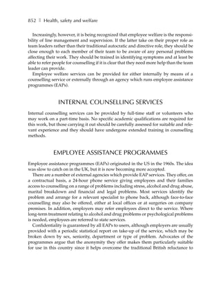 852 ❚ Health, safety and welfare

   Increasingly, however, it is being recognized that employee welfare is the responsi-
bility of line management and supervision. If the latter take on their proper role as
team leaders rather than their traditional autocratic and directive role, they should be
close enough to each member of their team to be aware of any personal problems
affecting their work. They should be trained in identifying symptoms and at least be
able to refer people for counselling if it is clear that they need more help than the team
leader can provide.
   Employee welfare services can be provided for either internally by means of a
counselling service or externally through an agency which runs employee assistance
programmes (EAPs).



                INTERNAL COUNSELLING SERVICES
Internal counselling services can be provided by full-time staff or volunteers who
may work on a part-time basis. No specific academic qualifications are required for
this work, but those carrying it out should be carefully assessed for suitable and rele-
vant experience and they should have undergone extended training in counselling
methods.



             EMPLOYEE ASSISTANCE PROGRAMMES
Employee assistance programmes (EAPs) originated in the US in the 1960s. The idea
was slow to catch on in the UK, but it is now becoming more accepted.
   There are a number of external agencies which provide EAP services. They offer, on
a contractual basis, a 24-hour phone service giving employees and their families
access to counselling on a range of problems including stress, alcohol and drug abuse,
marital breakdown and financial and legal problems. Most services identify the
problem and arrange for a relevant specialist to phone back, although face-to-face
counselling may also be offered, either at local offices or at surgeries on company
premises. In addition, employers may refer employees direct to the service. Where
long-term treatment relating to alcohol and drug problems or psychological problems
is needed, employees are referred to state services.
   Confidentiality is guaranteed by all EAPs to users, although employers are usually
provided with a periodic statistical report on take-up of the service, which may be
broken down by sex, seniority, department or type of problem. Advocates of the
programmes argue that the anonymity they offer makes them particularly suitable
for use in this country since it helps overcome the traditional British reluctance to
 