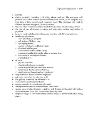 Employment practices ❚ 859

●   job title;
●   duties, preferably including a flexibility clause such as: ‘The employee will
    perform such duties and will be responsible to such person, as the company may
    from time to time require’, and, in certain cases: ‘The employee will work at
    different locations as required by the company.’
●   the date when continuous employment starts and basis for calculating service;
●   the rate of pay, allowances, overtime and shift rates, method and timing of
    payment;
●   hours of work including lunch break and overtime and shift arrangements;
●   holiday arrangements:
    – days paid holiday per year;
    – calculation of holiday pay;
    – qualifying period;
    – accrual of holidays and holiday pay;
    – details of holiday year;
    – dates when holidays can be taken;
    – maximum holiday that can be taken at any one time;
    – carry-over of holiday entitlement;
    – public holidays.
●   sickness:
    – pay for time lost;
    – duration of sickness payments;
    – deductions of National Insurance benefits;
    – termination due to continued illness;
    – notification of illness (medical certificate);
●   length of notice due to and from employee;
●   grievance procedure (or reference to it);
●   disciplinary procedure (or reference to it);
●   works rules (or reference to them);
●   arrangements for terminating employment;
●   arrangements for union membership (if applicable);
●   special terms relating to rights to patents and designs, confidential information
    and restraints on trade after termination of employment;
●   employer’s right to vary terms of the contract subject to proper notification being
    given.
 