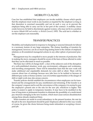 860 ❚ Employment and HRM services


                            MOBILITY CLAUSES
Case law has established that employers can invoke mobility clauses which specify
that the employee must work in any location as required by the employer as long as
that discretion is exercised reasonably and not in such a way as to prevent the
employee being able to carry out his or her part of the contract. A mobility clause
could, however, be held to discriminate against women, who may not be in a position
to move (Meade-Hill and another vs British Council, 1995). The acid test is whether or
not the employer acts reasonably.


                          TRANSFER PRACTICES
Flexibility and redeployment in response to changing or seasonal demands for labour
is a necessary feature of any large enterprise. The clumsy handling of transfers by
management, however, can do as much long-lasting harm to the climate of employee
relations as ill-considered managerial actions in any other sphere of personnel prac-
tice.
   Management may be compelled to move people in the interests of production. But
in making the move, managers should be aware of the fears of those affected in order
that they can be alleviated as much as possible.
   The basic fear will be of change itself – a fear of the unknown and of the disruption
of a well-established situation: work, pay, environment, colleagues and workmates,
and travelling arrangements. There will be immediate fears that the new work will
make additional and unpalatable demands for extra skill or effort. There will be
concern about loss of earnings because new jobs have to be tackled or because of
different pay scales or bonus systems. Loss of overtime opportunities or the danger of
shift or night work may also arouse concern.
   Transfer policies should establish the circumstances when employees can be trans-
ferred and the arrangements for pay, resettlement and retraining. If the transfer is at
the company’s request and to suit the convenience of the company, it is normal to pay
the employee’s present rate or the rate for the new job, whichever is higher. This
policy is easiest to apply in temporary transfers. It may have to be modified in the
case of long-term or permanent transfers to eliminate the possibility of a multi-tiered
pay structure emerging in the new location, which must cause serious dissatisfaction
among those already employed there.
   When transfers are made to avoid redundancy in the present location, the rate for
the job in the new department should be paid. Employees affected in this way would,
of course, be given the choice between being made redundant or accepting a lower-
paid job.
 