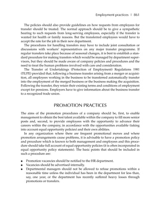 Employment practices ❚ 861

   The policies should also provide guidelines on how requests from employees for
transfer should be treated. The normal approach should be to give a sympathetic
hearing to such requests from long-serving employees, especially if the transfer is
wanted for health or family reasons. But the transferred employees would have to
accept the rate for the job in their new department.
   The procedures for handling transfers may have to include joint consultation or
discussions with workers’ representatives on any major transfer programme. If
regular transfers take place because of seasonal changes, it is best to establish a stan-
dard procedure for making transfers which would be managed by department super-
visors, but they should be made aware of company policies and procedures and the
need to treat the human problems involved with care and consideration.
   The Transfer of Undertakings (Protection of Employment) Regulations 1981
(TUPE) provided that, following a business transfer arising from a merger or acquisi-
tion, all employees working in the business to be transferred automatically transfer
into the employment of the merged business or the business making the acquisition.
Following the transfer, they retain their existing terms and conditions of employment
except for pensions. Employers have to give information about the business transfer
to a recognized trade union.


                        PROMOTION PRACTICES
The aims of the promotion procedures of a company should be, first, to enable
management to obtain the best talent available within the company to fill more senior
posts and, second, to provide employees with the opportunity to advance their
careers within the company, in accordance with the opportunities available (taking
into account equal opportunity policies) and their own abilities.
  In any organization where there are frequent promotional moves and where
promotion arrangements cause problems, it is advisable to have a promotion policy
and procedure which is known to both management and employees and this proce-
dure should take full account of equal opportunity policies (it is often incorporated in
equal opportunity policy statements). The basic points that should be included in
such a procedure are:

●   Promotion vacancies should be notified to the HR department.
●   Vacancies should be advertised internally.
●   Departmental managers should not be allowed to refuse promotions within a
    reasonable time unless the individual has been in the department for less than,
    say, one year, or the department has recently suffered heavy losses through
    promotions or transfers.
 