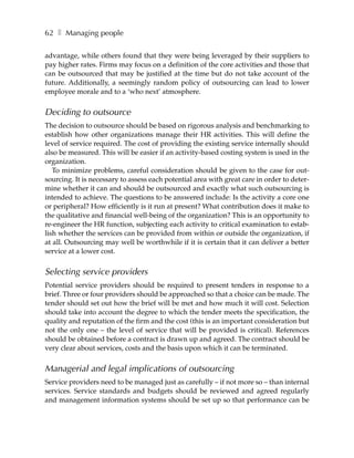 62 ❚ Managing people

advantage, while others found that they were being leveraged by their suppliers to
pay higher rates. Firms may focus on a definition of the core activities and those that
can be outsourced that may be justified at the time but do not take account of the
future. Additionally, a seemingly random policy of outsourcing can lead to lower
employee morale and to a ‘who next’ atmosphere.


Deciding to outsource
The decision to outsource should be based on rigorous analysis and benchmarking to
establish how other organizations manage their HR activities. This will define the
level of service required. The cost of providing the existing service internally should
also be measured. This will be easier if an activity-based costing system is used in the
organization.
   To minimize problems, careful consideration should be given to the case for out-
sourcing. It is necessary to assess each potential area with great care in order to deter-
mine whether it can and should be outsourced and exactly what such outsourcing is
intended to achieve. The questions to be answered include: Is the activity a core one
or peripheral? How efficiently is it run at present? What contribution does it make to
the qualitative and financial well-being of the organization? This is an opportunity to
re-engineer the HR function, subjecting each activity to critical examination to estab-
lish whether the services can be provided from within or outside the organization, if
at all. Outsourcing may well be worthwhile if it is certain that it can deliver a better
service at a lower cost.


Selecting service providers
Potential service providers should be required to present tenders in response to a
brief. Three or four providers should be approached so that a choice can be made. The
tender should set out how the brief will be met and how much it will cost. Selection
should take into account the degree to which the tender meets the specification, the
quality and reputation of the firm and the cost (this is an important consideration but
not the only one – the level of service that will be provided is critical). References
should be obtained before a contract is drawn up and agreed. The contract should be
very clear about services, costs and the basis upon which it can be terminated.


Managerial and legal implications of outsourcing
Service providers need to be managed just as carefully – if not more so – than internal
services. Service standards and budgets should be reviewed and agreed regularly
and management information systems should be set up so that performance can be
 