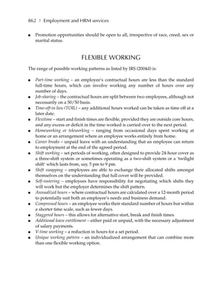 862 ❚ Employment and HRM services

●   Promotion opportunities should be open to all, irrespective of race, creed, sex or
    marital status.



                             FLEXIBLE WORKING
The range of possible working patterns as listed by IRS (2004d) is:

●   Part-time working – an employee’s contractual hours are less than the standard
    full-time hours, which can involve working any number of hours over any
    number of days.
●   Job-sharing – the contractual hours are split between two employees, although not
    necessarily on a 50/50 basis.
●   Time-off-in lieu (TOIL) – any additional hours worked can be taken as time off at a
    later date.
●   Flexitime – start and finish times are flexible, provided they are outside core hours,
    and any excess or deficit in the time worked is carried over to the next period.
●   Homeworking or teleworking – ranging from occasional days spent working at
    home or an arrangement where an employee works entirely from home.
●   Career breaks – unpaid leave with an understanding that an employee can return
    to employment at the end of the agreed period.
●   Shift working – set periods of working, often designed to provide 24-hour cover as
    a three-shift system or sometimes operating as a two-shift system or a ‘twilight
    shift’ which lasts from, say, 5 pm to 9 pm.
●   Shift swapping – employees are able to exchange their allocated shifts amongst
    themselves on the understanding that full cover will be provided.
●   Self-rostering – employees have responsibility for negotiating which shifts they
    will work but the employer determines the shift pattern.
●   Annualized hours – where contractual hours are calculated over a 12-month period
    to potentially suit both an employee’s needs and business demand.
●   Compressed hours – an employee works their standard number of hours but within
    a shorter time scale, such as fewer days.
●   Staggered hours – this allows for alternative start, break and finish times.
●   Additional leave entitlement – either paid or unpaid, with the necessary adjustment
    of salary payments.
●   V-time working – a reduction in hours for a set period.
●   Unique working pattern – an individualized arrangement that can combine more
    than one flexible working option.
 