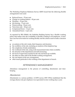Employment practices ❚ 863

The Workshop Employee Relations Survey (2005) found that the following flexible
arrangements were used:

●   Reduced hours – 70 per cent.
●   Change in working pattern – 45 per cent.
●   Flexitime – 35 per cent.
●   Job-sharing – 31 per cent.
●   Homeworking – 26 per cent.
●   Term-time only – 20 per cent.
●   Compressed hours – 16 per cent.
●   Annualized hours – 6 per cent.

As reported by IRS (2004d), the Yorkshire Building Society has a flexible working
policy that makes clear the availability of flexible working to all employees. A busi-
ness case has to be made for working flexibly and the criteria used to make a decision
are:

●   an analysis of the role’s tasks, their frequency and duration;
●   the workflow of the role, including an analysis of the telephone log;
●   the complexity of tasks undertaken;
●   the workload of the role, using work measurement data where available;
●   the structure of the department and staff resourcing;
●   the level of supervision needed for the role and back-up available;
●   the effect on other staff of the flexible working arrangement;
●   the cost impact of the new arrangement;
●   other issues particular to the working of the department or branch.


                    ATTENDANCE MANAGEMENT
Attendance management is the process of controlling absenteeism and time-
keeping.


Absenteeism
Absenteeism is a serious problem. A CIPD survey (IPD 1993a) established that the
average absence rate per employee was equivalent to nine working days a year.
 
