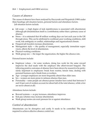 864 ❚ Employment and HRM services


Causes of absence
The causes of absence have been analysed by Huczynski and Fitzpatrick (1989) under
three headings: job situation factors, personal factors and attendance factors.
  Job situation factors include:

●   Job scope – a high degree of task repetitiveness is associated with absenteeism
    although job dissatisfaction itself is a contributory rather than a primary cause of
    absence.
●   Stress – it is estimated that 40 million working days are lost each year in the UK
    through stress. This can be attributed to workload, poor working conditions, shift
    work, role ambiguity or conflict, relationships and organizational climate.
●   Frequent job transfers increase absenteeism.
●   Management style — the quality of management, especially immediate super-
    visors, affects the level of absenteeism.
●   Physical working conditions.
●   Work group size — the larger the organization, the higher the absence rate.

Personal factors include:

●   Employee values – for some workers, doing less work for the same reward
    improves the deal made with the employer (the effort-reward bargain). The
    following positive outcomes of absence have been shown by research to be partic-
    ularly important to employees: break from routine, leisure time, dealing with
    personal business and a break from co-workers.
●   Age – younger employees are more frequently absent than older ones.
●   Sex – women are more prone to sickness absence than men.
●   Personality – some people are absence-prone (studies have noted that between 5
    and 10 per cent of workers account for about half of the total absence, while a few
    are never absent at all).

Attendance factors include:

●   Reward systems — as pay increases, attendance improves.
●   Sick pay schemes may increase absenteeism.
●   Work group norms can exert pressure for or against attendance.


Control of absenteeism
Absenteeism can be disruptive and costly. It needs to be controlled. The steps
required to achieve effective absence control are:
 