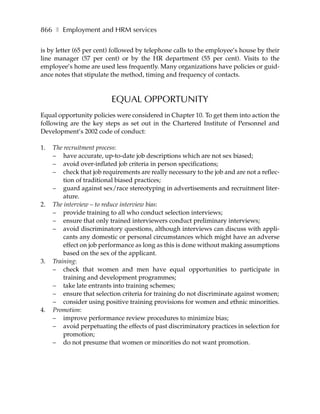 866 ❚ Employment and HRM services

is by letter (65 per cent) followed by telephone calls to the employee’s house by their
line manager (57 per cent) or by the HR department (55 per cent). Visits to the
employee’s home are used less frequently. Many organizations have policies or guid-
ance notes that stipulate the method, timing and frequency of contacts.



                          EQUAL OPPORTUNITY
Equal opportunity policies were considered in Chapter 10. To get them into action the
following are the key steps as set out in the Chartered Institute of Personnel and
Development’s 2002 code of conduct:

1.   The recruitment process:
     – have accurate, up-to-date job descriptions which are not sex biased;
     – avoid over-inflated job criteria in person specifications;
     – check that job requirements are really necessary to the job and are not a reflec-
         tion of traditional biased practices;
     – guard against sex/race stereotyping in advertisements and recruitment liter-
         ature.
2.   The interview – to reduce interview bias:
     – provide training to all who conduct selection interviews;
     – ensure that only trained interviewers conduct preliminary interviews;
     – avoid discriminatory questions, although interviews can discuss with appli-
         cants any domestic or personal circumstances which might have an adverse
         effect on job performance as long as this is done without making assumptions
         based on the sex of the applicant.
3.   Training:
     – check that women and men have equal opportunities to participate in
         training and development programmes;
     – take late entrants into training schemes;
     – ensure that selection criteria for training do not discriminate against women;
     – consider using positive training provisions for women and ethnic minorities.
4.   Promotion:
     – improve performance review procedures to minimize bias;
     – avoid perpetuating the effects of past discriminatory practices in selection for
         promotion;
     – do not presume that women or minorities do not want promotion.
 