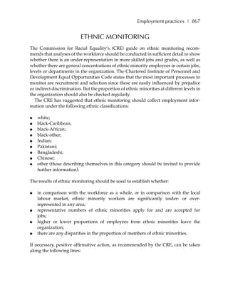 Employment practices ❚ 867


                          ETHNIC MONITORING
The Commission for Racial Equality’s (CRE) guide on ethnic monitoring recom-
mends that analyses of the workforce should be conducted in sufficient detail to show
whether there is an under-representation in more skilled jobs and grades, as well as
whether there are general concentrations of ethnic minority employees in certain jobs,
levels or departments in the organization. The Chartered Institute of Personnel and
Development Equal Opportunities Code states that the most important processes to
monitor are recruitment and selection since these are easily influenced by prejudice
or indirect discrimination. But the proportion of ethnic minorities at different levels in
the organization should also be checked regularly.
  The CRE has suggested that ethnic monitoring should collect employment infor-
mation under the following ethnic classifications:

●   white;
●   black-Caribbean;
●   black-African;
●   black-other;
●   Indian;
●   Pakistani;
●   Bangladeshi;
●   Chinese;
●   other (those describing themselves in this category should be invited to provide
    further information).

The results of ethnic monitoring should be used to establish whether:

●   in comparison with the workforce as a whole, or in comparison with the local
    labour market, ethnic minority workers are significantly under- or over-
    represented in any area;
●   representative numbers of ethnic minorities apply for and are accepted for
    jobs;
●   higher or lower proportions of employees from ethnic minorities leave the
    organization;
●   there are any disparities in the proportion of members of ethnic minorities.

If necessary, positive affirmative action, as recommended by the CRE, can be taken
along the following lines:
 
