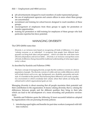 868 ❚ Employment and HRM services

●     job advertisements designed to reach members of under-represented groups;
●     the use of employment agencies and careers offices in areas where these groups
      are concentrated;
●     recruitment and training for school leavers designed to reach members of these
      groups;
●     encouragement of employees from these groups to apply for promotion or
      transfer opportunities;
●     training for promotion or skill training for employees of these groups who lack
      particular expertise but show potential.


                              MANAGING DIVERSITY
The CIPD (2005b) states that:

      Diversity is an inclusive term based on recognizing all kinds of difference. It is about
      ‘valuing everyone as an individual’. It recognizes that people from different back-
      grounds can bring fresh ideas and perceptions… which can make the work done more
      efficient and products and services better… Diversity is an inclusive concept that covers
      all kinds of difference that go beyond the traditional understanding of what equal oppor-
      tunity is about.

As described by Kandola and Fullerton (1998):

      The basic concept of managing diversity accepts that the workforce consists of a diverse
      population of people. The diversity consists of visible and non-visible differences which
      will include factors such as sex, age, background, race, disability, personality and work-
      style. It is founded on the premise that harnessing these differences will create a produc-
      tive environment in which everybody feels valued, where their talents are being fully
      utilized and in which organizational goals are met.

Managing diversity is about ensuring that all people maximize their potential and
their contribution to the organization. It means valuing diversity, that is, valuing the
differences between people and the different qualities they bring to their jobs
which can lead to the development of a more rewarding and productive environ-
ment.
  Kandola and Fullerton quote the following 10 most successful initiatives adopted
by organizations who are pursuing diversity policies:

    1. introducing equal rights and benefits for part-time workers (compared with full-
       time workers);
 
