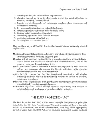 Employment practices ❚ 869

 2. allowing flexibility in uniform/dress requirements;
 3. allowing time off for caring for dependants beyond that required by law, eg
    extended maternity/paternity leave;
 4. benefits provided for employees’ partners are equally available to same-sex and
    different-sex partners;
 5. buying specialized equipment, eg braille keyboards;
 6. employing helpers/signers for those who need them;
 7. training trainers in equal opportunities;
 8. eliminating age criteria from selection decisions;
 9. providing assistance with child care;
10. allowing staff to take career breaks.

They use the acronym MOSAIC to describe the characteristics of a diversity oriented
organization:

Mission and values that are strong and positive and where effective successful diver-
     sity management is a necessary long-term goal.
Objective and fair processes exist within the organization and these are audited regu-
     larly to ensure that power does not sit within informal networks, and no one
     group of employees dominates at any level.
Skilled workforces aware of the effects of biases and prejudices on their decision-
     making, and managers who manage the diversity effectively while stressing
     excellence in individual and team performance.
Active flexibility means that the diversity-oriented organization will display
     increasing flexibility, not only in its working patterns but also in its practices,
     policies and procedures.
Individual focus – organizations must guard against averaging out group differences
     or similarities by creating segregated groups.
Culture that empowers achieved through openness, engendering trust between all
     individuals through an absence of prejudice and discrimination.



                     THE DATA PROTECTION ACT
The Data Protection Act (1998) is built round the eight data protection principles
included in the 1984 Data Protection Act. The most important of these is that data
should be accessible to the individuals concerned, who may, where appropriate,
correct or erase them. The 1998 Act covers manually maintained records (eg filing
 