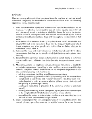 Employment practices ❚ 871


Solutions
There are no easy solutions to these problems. It may be very hard to eradicate sexual
harassment completely. But an effort must be made to deal with it and the following
approaches should be considered:

 1. Issue a clear statement by the chief executive that sexual harassment will not be
    tolerated. The absolute requirement to treat all people equally, irrespective of
    sex, role, creed, sexual orientation or disability, should be one of the funda-
    mental values of the organization. This should be reinforced by the explicit
    condemnation of harassment as a direct and unacceptable contravention of that
    value.
 2. Back up the value statement with a policy directive on sexual harassment (see
    Chapter 8) which spells out in more detail how the company deplores it, why it
    is not acceptable and what people who believe they are being subjected to
    harassment can do about it.
 3. Reinforce the value and policy statements by behaviour at senior level which
    demonstrates that they are not simply words but that these exhortations have
    meaning.
 4. Ensure that the company’s policy on harassment is stated clearly in induction
    courses and is conveyed to everyone in the form of a strong reminder on promo-
    tion.
 5. Make arrangements for employees subjected to sexual harassment to be able to
    seek advice, support and counselling in total confidence without any obligation
    to take a complaint further. A counsellor can be designated to provide advice
    and assistance covering such functions as:
    – offering guidance on handling sexual harassment problems;
    – assisting in resolving problems informally by seeking, with the consent of the
       complainant, a confidential and voluntary interview with the person com-
       plained against in order to pursue a solution without resource to the formal
       disciplinary or grievance procedure;
    – assisting in submitting a grievance if the employee wishes to complain
       formally;
    – securing an undertaking, where appropriate, by the person who is the subject
       of the complaint to stop the behaviour which has caused offence;
    – counselling the parties as to their future conduct where a problem has been
       resolved without recourse to formal procedures.
 6. Create a special procedure for hearing complaints about sexual harassment – the
    normal grievance procedure may not be suitable because the sexual harasser
 