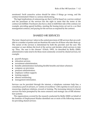 Role of the HR function ❚ 63

monitored. Swift corrective action should be taken if things go wrong, and the
contract terminated if there is a serious shortcoming.
  The legal implications of outsourcing are that it will be based on a service contract
and the purchaser of the services has the right to insist that the terms of the
contract are fulfilled. Purchasers also have a duty to fulfil their side of the contract, for
example, providing agreed facilities, meeting the leasing terms set out in a car fleet
management contract, and paying for the services as required by the contract.



                            SHARED HR SERVICES
The term ‘shared services’ refers to the central provision of HR services that are avail-
able to a number of parties and are therefore the same for all those who take them up.
The nature of the services is determined by both the provider and the user. The
customer or user defines the level of the service and decides which services to take
up. Thus, ‘the user is the chooser’ (Ulrich, 1995). As described by Reilly (2000),
administrative tasks tend to be those most commonly covered by shared services, for
example:

●   payroll changes;
●   relocation services;
●   recruitment administration;
●   benefits administration (including flexible benefits and share schemes);
●   company car provision;
●   pensions administration;
●   employee welfare support;
●   training support;
●   absence monitoring;
●   management information.

Services can be provided through the internet, a telephone customer help line, a
consultancy pool of advisers, or ‘centres of excellence’ with expertise in such areas as
resourcing, employee relations, reward or training. The increasing interest in shared
services has been prompted by the more extensive and strategic use of HR informa-
tion systems.
   The organizations covered by the research conducted by Reilly (2000) on behalf of
the Institute of Employment Studies identified one or more of the following reasons
for providing shared services:
 