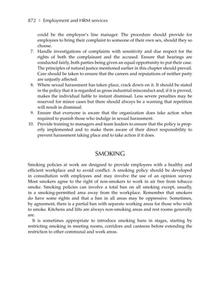 872 ❚ Employment and HRM services

      could be the employee’s line manager. The procedure should provide for
      employees to bring their complaint to someone of their own sex, should they so
      choose.
 7.   Handle investigations of complaints with sensitivity and due respect for the
      rights of both the complainant and the accused. Ensure that hearings are
      conducted fairly, both parties being given an equal opportunity to put their case.
      The principles of natural justice mentioned earlier in this chapter should prevail.
      Care should be taken to ensure that the careers and reputations of neither party
      are unjustly affected.
 8.   Where sexual harassment has taken place, crack down on it. It should be stated
      in the policy that it is regarded as gross industrial misconduct and, if it is proved,
      makes the individual liable to instant dismissal. Less severe penalties may be
      reserved for minor cases but there should always be a warning that repetition
      will result in dismissal.
 9.   Ensure that everyone is aware that the organization does take action when
      required to punish those who indulge in sexual harassment.
10.   Provide training to managers and team leaders to ensure that the policy is prop-
      erly implemented and to make them aware of their direct responsibility to
      prevent harassment taking place and to take action if it does.



                                      SMOKING
Smoking policies at work are designed to provide employees with a healthy and
efficient workplace and to avoid conflict. A smoking policy should be developed
in consultation with employees and may involve the use of an opinion survey.
Most smokers agree to the right of non-smokers to work in air free from tobacco
smoke. Smoking policies can involve a total ban on all smoking except, usually,
in a smoking-permitted area away from the workplace. Remember that smokers
do have some rights and that a ban in all areas may be oppressive. Sometimes,
by agreement, there is a partial ban with separate working areas for those who wish
to smoke. Kitchens and lifts are always non-smoking areas and rest rooms generally
are.
   It is sometimes appropriate to introduce smoking bans in stages, starting by
restricting smoking in meeting rooms, corridors and canteens before extending the
restriction to other communal and work areas.
 