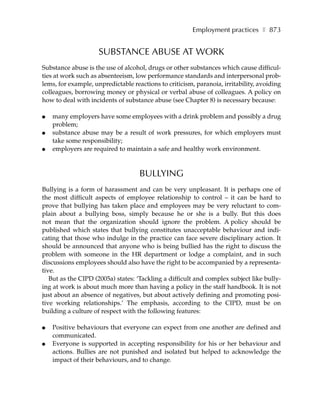 Employment practices ❚ 873


                     SUBSTANCE ABUSE AT WORK
Substance abuse is the use of alcohol, drugs or other substances which cause difficul-
ties at work such as absenteeism, low performance standards and interpersonal prob-
lems, for example, unpredictable reactions to criticism, paranoia, irritability, avoiding
colleagues, borrowing money or physical or verbal abuse of colleagues. A policy on
how to deal with incidents of substance abuse (see Chapter 8) is necessary because:

●   many employers have some employees with a drink problem and possibly a drug
    problem;
●   substance abuse may be a result of work pressures, for which employers must
    take some responsibility;
●   employers are required to maintain a safe and healthy work environment.



                                    BULLYING
Bullying is a form of harassment and can be very unpleasant. It is perhaps one of
the most difficult aspects of employee relationship to control – it can be hard to
prove that bullying has taken place and employees may be very reluctant to com-
plain about a bullying boss, simply because he or she is a bully. But this does
not mean that the organization should ignore the problem. A policy should be
published which states that bullying constitutes unacceptable behaviour and indi-
cating that those who indulge in the practice can face severe disciplinary action. It
should be announced that anyone who is being bullied has the right to discuss the
problem with someone in the HR department or lodge a complaint, and in such
discussions employees should also have the right to be accompanied by a representa-
tive.
   But as the CIPD (2005a) states: ‘Tackling a difficult and complex subject like bully-
ing at work is about much more than having a policy in the staff handbook. It is not
just about an absence of negatives, but about actively defining and promoting posi-
tive working relationships.’ The emphasis, according to the CIPD, must be on
building a culture of respect with the following features:

●   Positive behaviours that everyone can expect from one another are defined and
    communicated.
●   Everyone is supported in accepting responsibility for his or her behaviour and
    actions. Bullies are not punished and isolated but helped to acknowledge the
    impact of their behaviours, and to change.
 