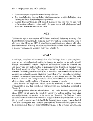 874 ❚ Employment and HRM services

●   Everyone accepts responsibility for finding solutions.
●   Top team behaviour is regarded as vital in reinforcing positive behaviours and
    creating a culture that goes beyond lip-service.
●   Internal buddies/listeners and trained mediators can also help to deal with
    bullying at an early stage before conflict becomes entrenched, relationships break
    down and more formal routes are taken.



                                        AIDS
There are no logical reasons why AIDS should be treated differently from any other
disease that employees may be carrying, many of which are contagious and some of
which are fatal. However, AIDS is a frightening and threatening disease which has
received enormous publicity, not all of which has been accurate. Because of this fact it
is necessary to develop a company policy (see Chapter 8).



                                     E-MAILS
Increasingly, companies are cracking down on staff using e-mails at work for private
purposes (eg online shopping), surfing the internet, or sending pornographic e-mails
through the company’s intranet. Employers are concerned about the waste of time
and money and the undesirability of pornographic or defamatory material being
distributed round the office. They are often, therefore, introducing policies which
state that the sending of offensive e-mails is prohibited and that the senders of such
messages are subject to normal disciplinary procedures. They may also prohibit any
browsing or downloading of material not related to the business, although this can be
difficult to enforce. Some companies have always believed that reasonable use of the
telephone is acceptable, and that policy may be extended to e-mails.
   If it is decided that employees’ e-mails should be monitored to check on excessive
or unacceptable use, then this should be included in an e-mail policy as set out in
Chapter 8.
   The legal position needs to be considered. The Lawful Business Practice Regu-
lations (2000) permit access to e-mails by employers as long as they have taken
reasonable steps to inform the parties concerned. However, the Code of Practice
issued by the Data Protection Commission suggests that employers should not check
sites accessed by employees, but should clarify what can or cannot be downloaded.
The Code also suggests that the term ‘pornography’ is not sufficiently precise, and
the Commissioner does not believe that there needs to be a ban on downloading
 