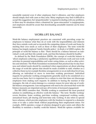 Employment practices ❚ 875

unsuitable material even if other employees find it offensive, and that employers
should simply deal with cases as they arise. Many employers may find it difficult to
accept this suggestion, but ‘proportionality’ is required in dealing with any problems,
ie there may be situations when a dismissal for ‘gross misconduct’ is inappropriate,
and employers should be aware that downloading unsuitable material can be done
innocently.



                           WORK-LIFE BALANCE
Work-life balance employment practices are concerned with providing scope for
employees to balance what they do at work with the responsibilities and interests
they have outside work and so reconcile the competing claims of work and home by
meeting their own needs as well as those of their employers. The term work-life
balance has largely replaced ‘family friendly policy’. As Kodz et al (2002) explain, the
principle of work-life balance is that: ‘There should be a balance between an indi-
vidual’s work and their life outside work, and that this balance should be healthy.’
   As defined by the Work Foundation (2003b), the concept of work-life balance is
‘about employees achieving a satisfactory equilibrium between work and non-work
activities (ie parental responsibilities and wider caring duties, as well as other activi-
ties and interests). The Work Foundation recommends that practical day-to-day busi-
ness and related needs should be considered when organizations set about selecting
the range of work-life options that should be made available to staff, whether on a
collective basis (as for example flexitime arrangements) or on an individual level (say,
allowing an individual to move to term-time working provisions). Individual
requests for particular working arrangements generally need to be considered on a
case-by-case basis, but it is important for a culture to exist that does not discourage
employees from making such requests. In addition to fearing the reaction of line
managers, the risk of career-damage is a common reason for poor take-up of work-
life balance arrangements. Line management will need to be convinced that work-life
balance measures are important and pay off in terms of increased engagement.
   The IRS (2002) considers that, ‘Flexible working is considered the most practical
solution to establishing an effective work-life balance.’ The term ‘flexible working’
covers flexitime, home working, part-time working, compressed working weeks,
annualized hours, job sharing and term-time only working. It also refers to special
leave schemes, which provide employees with the freedom to respond to a domestic
crisis or to take a career break without jeopardizing their employment status. For
example, ASDA operates a range of schemes designed to give carers and others the
flexibility to maintain a healthy work-life balance. Work-life options available for
 