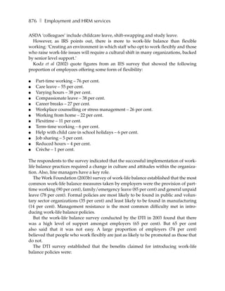 876 ❚ Employment and HRM services

ASDA ‘colleagues’ include childcare leave, shift-swapping and study leave.
  However, as IRS points out, there is more to work-life balance than flexible
working: ‘Creating an environment in which staff who opt to work flexibly and those
who raise work-life issues will require a cultural shift in many organizations, backed
by senior level support.’
  Kodz et al (2002) quote figures from an IES survey that showed the following
proportion of employees offering some form of flexibility:

●   Part-time working – 76 per cent.
●   Care leave – 55 per cent.
●   Varying hours – 38 per cent.
●   Compassionate leave – 38 per cent.
●   Career breaks – 27 per cent.
●   Workplace counselling or stress management – 26 per cent.
●   Working from home – 22 per cent.
●   Flexitime – 11 per cent.
●   Term-time working – 6 per cent.
●   Help with child care in school holidays – 6 per cent.
●   Job sharing – 5 per cent.
●   Reduced hours – 4 per cent.
●   Crèche – 1 per cent.

The respondents to the survey indicated that the successful implementation of work-
life balance practices required a change in culture and attitudes within the organiza-
tion. Also, line managers have a key role.
   The Work Foundation (2003b) survey of work-life balance established that the most
common work-life balance measures taken by employers were the provision of part-
time working (90 per cent), family/emergency leave (85 per cent) and general unpaid
leave (78 per cent). Formal policies are most likely to be found in public and volun-
tary sector organizations (35 per cent) and least likely to be found in manufacturing
(14 per cent). Management resistance is the most common difficulty met in intro-
ducing work-life balance policies.
   But the work-life balance survey conducted by the DTI in 2003 found that there
was a high level of support amongst employers (65 per cent). But 65 per cent
also said that it was not easy. A large proportion of employers (74 per cent)
believed that people who work flexibly are just as likely to be promoted as those that
do not.
   The DTI survey established that the benefits claimed for introducing work-life
balance policies were:
 
