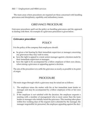 880 ❚ Employment and HRM services

  The main areas where procedures are required are those concerned with handling
grievances and disciplinary, capability and redundancy issues.



                       GRIEVANCE PROCEDURE
Grievance procedures spell out the policy on handling grievances and the approach
to dealing with them. An example of a grievance procedure is given below.



 Grievance procedure
                                     POLICY
 It is the policy of the company that employees should:

 ●    be given a fair hearing by their immediate supervisor or manager concerning
      any grievances they may wish to raise;
 ●    have the right to appeal to a more senior manager against a decision made by
      their immediate supervisor or manager;
 ●    have the right to be accompanied by a fellow employee of their own choice,
      when raising a grievance or appealing against a decision.

 The aim of the procedure is to settle the grievance as nearly as possible to its point
 of origin.


                                 PROCEDURE
 The main stages through which a grievance may be raised are as follows:

 1.   The employee raises the matter with his or her immediate team leader or
      manager and may be accompanied by a fellow employee of his or her own
      choice.
 2.   If the employee is not satisfied with the decision, the employee requests a
      meeting with a member of management who is more senior than the team
      leader or manager who initially heard the grievance. This meeting takes place
      within five working days of the request and is attended by the manager, the
      manager responsible for personnel, the employee appealing against the deci-
 