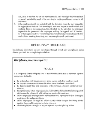 HRM procedures ❚ 881


      sion, and, if desired, his or her representative. The manager responsible for
      personnel records the result of the meeting in writing and issues copies to all
      concerned.
 3.   If the employee is still not satisfied with the decision, he or she may appeal to
      the appropriate director. The meeting to hear this appeal is held within five
      working days of the request and is attended by the director, the manager
      responsible for personnel, the employee making the appeal, and, if desired,
      his or her representative. The manager responsible for personnel records the
      result of this meeting in writing and issues copies to all concerned.



                      DISCIPLINARY PROCEDURE
Disciplinary procedures set out the stages through which any disciplinary action
should proceed. An example is given below.



 Disciplinary procedure (part 1)


                                      POLICY
 It is the policy of the company that if disciplinary action has to be taken against
 employees it should:

 ●    be undertaken only in cases where good reason and clear evidence exist;
 ●    be appropriate to the nature of the offence that has been committed;
 ●    be demonstrably fair and consistent with previous action in similar circum-
      stances;
 ●    take place only when employees are aware of the standards that are expected
      of them or the rules with which they are required to conform;
 ●    allow employees the right to be represented by a representative or colleague
      during any formal proceedings;
 ●    allow employees the right to know exactly what charges are being made
      against them and to respond to those charges;
 ●    allow employees the right of appeal against any disciplinary action.
 