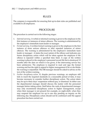 882 ❚ Employment and HRM services


                                      RULES
 The company is responsible for ensuring that up-to-date rules are published and
 available to all employees.


                                 PROCEDURE
 The procedure is carried out in the following stages:

 1.   Informal warning. A verbal or informal warning is given to the employee in the
      first instance or instances of minor offences. The warning is administered by
      the employee’s immediate team leader or manager.
 2.   Formal warning. A written formal warning is given to the employee in the first
      instance of more serious offences or after repeated instances of minor
      offences. The warning is administered by the employee’s immediate team
      leader or manager – it states the exact nature of the offence and indicates any
      future disciplinary action which will be taken against the employee if the
      offence is repeated within a specified time limit. A copy of the written
      warning is placed in the employee’s personnel record file but is destroyed 12
      months after the date on which it was given, if the intervening service has
      been satisfactory. The employee is required to read and sign the formal
      warning and has the right to appeal to higher management if he or she thinks
      the warning is unjustified. The HR manager should be asked to advise on the
      text of the written warning.
 3.   Further disciplinary action. If, despite previous warnings, an employee still
      fails to reach the required standards in a reasonable period of time, it may
      become necessary to consider further disciplinary action. The action taken
      may be up to three days’ suspension without pay, or dismissal. In either case
      the departmental manager should discuss the matter with the personnel
      manager before taking action. Staff below the rank of departmental manager
      may only recommend disciplinary action to higher management, except
      when their manager is not present (for example, on night-shift), when they
      may suspend the employee for up to one day pending an inquiry on the
      following day. Disciplinary action should not be confirmed until the appeal
      procedure has been carried out.
 