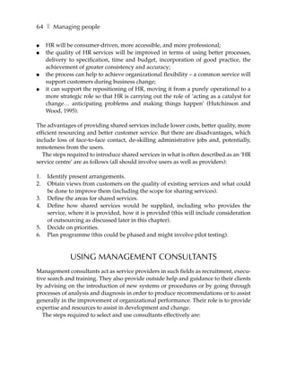 64 ❚ Managing people

●    HR will be consumer-driven, more accessible, and more professional;
●    the quality of HR services will be improved in terms of using better processes,
     delivery to specification, time and budget, incorporation of good practice, the
     achievement of greater consistency and accuracy;
●    the process can help to achieve organizational flexibility – a common service will
     support customers during business change;
●    it can support the repositioning of HR, moving it from a purely operational to a
     more strategic role so that HR is carrying out the role of ‘acting as a catalyst for
     change… anticipating problems and making things happen’ (Hutchinson and
     Wood, 1995).

The advantages of providing shared services include lower costs, better quality, more
efficient resourcing and better customer service. But there are disadvantages, which
include loss of face-to-face contact, de-skilling administrative jobs and, potentially,
remoteness from the users.
   The steps required to introduce shared services in what is often described as an ‘HR
service centre’ are as follows (all should involve users as well as providers):

1.   Identify present arrangements.
2.   Obtain views from customers on the quality of existing services and what could
     be done to improve them (including the scope for sharing services).
3.   Define the areas for shared services.
4.   Define how shared services would be supplied, including who provides the
     service, where it is provided, how it is provided (this will include consideration
     of outsourcing as discussed later in this chapter).
5.   Decide on priorities.
6.   Plan programme (this could be phased and might involve pilot testing).



               USING MANAGEMENT CONSULTANTS
Management consultants act as service providers in such fields as recruitment, execu-
tive search and training. They also provide outside help and guidance to their clients
by advising on the introduction of new systems or procedures or by going through
processes of analysis and diagnosis in order to produce recommendations or to assist
generally in the improvement of organizational performance. Their role is to provide
expertise and resources to assist in development and change.
   The steps required to select and use consultants effectively are:
 