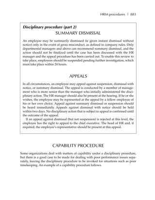HRM procedures ❚ 883


 Disciplinary procedure (part 2)
                         SUMMARY DISMISSAL
 An employee may be summarily dismissed (ie given instant dismissal without
 notice) only in the event of gross misconduct, as defined in company rules. Only
 departmental managers and above can recommend summary dismissal, and the
 action should not be finalized until the case has been discussed with the HR
 manager and the appeal procedure has been carried out. To enable this review to
 take place, employees should be suspended pending further investigation, which
 must take place within 24 hours.



                                    APPEALS
 In all circumstances, an employee may appeal against suspension, dismissal with
 notice, or summary dismissal. The appeal is conducted by a member of manage-
 ment who is more senior than the manager who initially administered the disci-
 plinary action. The HR manager should also be present at the hearing. If he or she
 wishes, the employee may be represented at the appeal by a fellow employee of
 his or her own choice. Appeal against summary dismissal or suspension should
 be heard immediately. Appeals against dismissal with notice should be held
 within two days. No disciplinary action that is subject to appeal is confirmed until
 the outcome of the appeal.
   If an appeal against dismissal (but not suspension) is rejected at this level, the
 employee has the right to appeal to the chief executive. The head of HR and, if
 required, the employee’s representative should be present at this appeal.




                       CAPABILITY PROCEDURE
Some organizations deal with matters of capability under a disciplinary procedure,
but there is a good case to be made for dealing with poor performance issues sepa-
rately, leaving the disciplinary procedure to be invoked for situations such as poor
timekeeping. An example of a capability procedure follows.
 