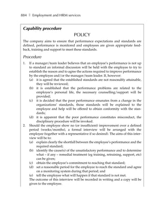 884 ❚ Employment and HRM services


 Capability procedure
                                     POLICY
 The company aims to ensure that performance expectations and standards are
 defined, performance is monitored and employees are given appropriate feed-
 back, training and support to meet these standards.

 Procedure
 1.   If a manager/team leader believes that an employee’s performance is not up
      to standard an informal discussion will be held with the employee to try to
      establish the reason and to agree the actions required to improve performance
      by the employee and/or the manager/team leader. If, however:
      (a) it is agreed that the established standards are not reasonably attainable,
           they will be reviewed;
      (b) it is established that the performance problems are related to the
           employee’s personal life, the necessary counselling/support will be
           provided;
      (c) it is decided that the poor performance emanates from a change in the
           organizations’ standards, those standards will be explained to the
           employee and help will be offered to obtain conformity with the stan-
           dards;
      (d) it is apparent that the poor performance constitutes misconduct, the
           disciplinary procedure will be invoked.
 2.   Should the employee show no (or insufficient) improvement over a defined
      period (weeks/months), a formal interview will be arranged with the
      employee (together with a representative if so desired). The aims of this inter-
      view will be to:
      (a) explain clearly the shortfall between the employee’s performance and the
           required standard;
      (b) identify the cause(s) of the unsatisfactory performance and to determine
           what – if any – remedial treatment (eg training, retraining, support, etc)
           can be given;
      (c) obtain the employee’s commitment to reaching that standard;
      (d) set a reasonable period for the employee to reach the standard and agree
           on a monitoring system during that period; and
      (e) tell the employee what will happen if that standard is not met.
      The outcome of this interview will be recorded in writing and a copy will be
      given to the employee.
 