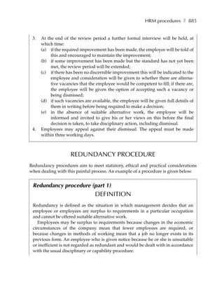 HRM procedures ❚ 885


 3.   At the end of the review period a further formal interview will be held, at
      which time:
      (a) if the required improvement has been made, the employee will be told of
           this and encouraged to maintain the improvement;
      (b) if some improvement has been made but the standard has not yet been
           met, the review period will be extended;
      (c) if there has been no discernible improvement this will be indicated to the
           employee and consideration will be given to whether there are alterna-
           tive vacancies that the employee would be competent to fill; if there are,
           the employee will be given the option of accepting such a vacancy or
           being dismissed;
      (d) if such vacancies are available, the employee will be given full details of
           them in writing before being required to make a decision;
      (e) in the absence of suitable alternative work, the employee will be
           informed and invited to give his or her views on this before the final
           decision is taken, to take disciplinary action, including dismissal.
 4.   Employees may appeal against their dismissal. The appeal must be made
      within three working days.



                     REDUNDANCY PROCEDURE
Redundancy procedures aim to meet statutory, ethical and practical considerations
when dealing with this painful process. An example of a procedure is given below.


 Redundancy procedure (part 1)
                                 DEFINITION
 Redundancy is defined as the situation in which management decides that an
 employee or employees are surplus to requirements in a particular occupation
 and cannot be offered suitable alternative work.
    Employees may be surplus to requirements because changes in the economic
 circumstances of the company mean that fewer employees are required, or
 because changes in methods of working mean that a job no longer exists in its
 previous form. An employee who is given notice because he or she is unsuitable
 or inefficient is not regarded as redundant and would be dealt with in accordance
 with the usual disciplinary or capability procedure.
 