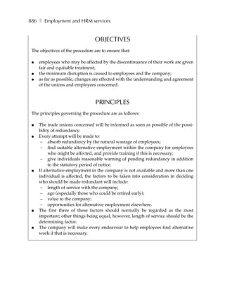 886 ❚ Employment and HRM services


                                 OBJECTIVES
 The objectives of the procedure are to ensure that:

 ●   employees who may be affected by the discontinuance of their work are given
     fair and equitable treatment;
 ●   the minimum disruption is caused to employees and the company;
 ●   as far as possible, changes are effected with the understanding and agreement
     of the unions and employees concerned.



                                  PRINCIPLES
 The principles governing the procedure are as follows:

 ●   The trade unions concerned will be informed as soon as possible of the possi-
     bility of redundancy.
 ●   Every attempt will be made to:
      – absorb redundancy by the natural wastage of employees;
      – find suitable alternative employment within the company for employees
           who might be affected, and provide training if this is necessary;
      – give individuals reasonable warning of pending redundancy in addition
           to the statutory period of notice.
 ●   If alternative employment in the company is not available and more than one
     individual is affected, the factors to be taken into consideration in deciding
     who should be made redundant will include:
      – length of service with the company;
      – age (especially those who could be retired early);
      – value to the company;
      – opportunities for alternative employment elsewhere.
 ●   The first three of these factors should normally be regarded as the most
     important; other things being equal, however, length of service should be the
     determining factor.
 ●   The company will make every endeavour to help employees find alternative
     work if that is necessary.
 