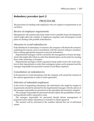 HRM procedures ❚ 887


Redundancy procedure (part 2)

                               PROCEDURE
The procedure for dealing with employees who are surplus to requirements is set
out below.

Review of employee requirements
Management will continuously keep under review possible future developments
which might affect the number of employees required, and will prepare overall
plans for dealing with possible redundancies.

Measures to avoid redundancies
If the likelihood of redundancy is foreseen, the company will inform the union(s),
explaining the reasons, and in consultation with the union(s) will give considera-
tion to taking appropriate measures to prevent redundancy.
   Departmental managers will be warned by the management of future develop-
ments that might affect them in order that detailed plans can be made for running
down staff, retraining, or transfers.
   Departmental managers will be expected to keep under review the work situa-
tion in their departments in order that contingency plans can be prepared and the
manager responsible for personnel warned of any likely surpluses.


Consultation on redundancies
If all measures to avoid redundancy fail, the company will consult the union(s) at
the earliest opportunity in order to reach agreement.

Selection of redundant employees
In the event of impending redundancy, the individuals who might be surplus to
requirements should be selected by the departmental manager with the advice of
the manager responsible for personnel on the principles that should be adopted.
  The manager responsible for personnel should explore the possibilities of trans-
ferring affected staff to alternative work.
  The manager responsible for personnel should inform management of
proposed action (either redundancy or transfer) to obtain approval.
  The union(s) will be informed of the numbers affected but not of individual
names.
 
