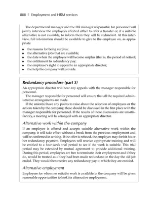 888 ❚ Employment and HRM services


    The departmental manager and the HR manager responsible for personnel will
 jointly interview the employees affected either to offer a transfer or, if a suitable
 alternative is not available, to inform them they will be redundant. At this inter-
 view, full information should be available to give to the employee on, as appro-
 priate:
 ●   the reasons for being surplus;
 ●   the alternative jobs that are available;
 ●   the date when the employee will become surplus (that is, the period of notice);
 ●   the entitlement to redundancy pay;
 ●   the employee’s right to appeal to an appropriate director;
 ●   the help the company will provide.



 Redundancy procedure (part 3)
 An appropriate director will hear any appeals with the manager responsible for
 personnel.
    The manager responsible for personnel will ensure that all the required admin-
 istrative arrangements are made.
    If the union(s) have any points to raise about the selection of employees or the
 actions taken by the company, these should be discussed in the first place with the
 manager responsible for personnel. If the results of these discussions are unsatis-
 factory, a meeting will be arranged with an appropriate director.

 Alternative work within the company
 If an employee is offered and accepts suitable alternative work within the
 company, it will take effect without a break from the previous employment and
 will be confirmed in writing. If the offer is refused, the employee may forfeit his or
 her redundancy payment. Employees will receive appropriate training and will
 be entitled to a four-week trial period to see if the work is suitable. This trial
 period may be extended by mutual agreement to provide additional training.
 During this period, employees are free to terminate their employment and if they
 do, would be treated as if they had been made redundant on the day the old job
 ended. They would then receive any redundancy pay to which they are entitled.

 Alternative employment
 Employees for whom no suitable work is available in the company will be given
 reasonable opportunities to look for alternative employment.
 
