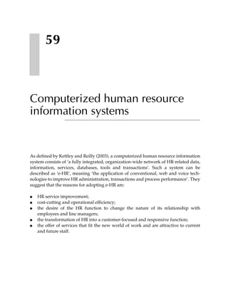 59



Computerized human resource
information systems


As defined by Kettley and Reilly (2003), a computerized human resource information
system consists of ‘a fully integrated, organization-wide network of HR-related data,
information, services, databases, tools and transactions’. Such a system can be
described as ‘e-HR’, meaning ‘the application of conventional, web and voice tech-
nologies to improve HR administration, transactions and process performance’. They
suggest that the reasons for adopting e-HR are:

●   HR service improvement;
●   cost-cutting and operational efficiency;
●   the desire of the HR function to change the nature of its relationship with
    employees and line managers;
●   the transformation of HR into a customer-focused and responsive function;
●   the offer of services that fit the new world of work and are attractive to current
    and future staff.
 