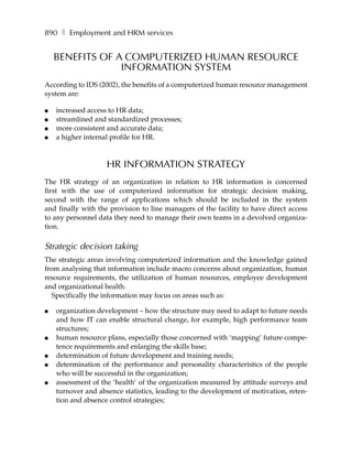 890 ❚ Employment and HRM services


    BENEFITS OF A COMPUTERIZED HUMAN RESOURCE
                 INFORMATION SYSTEM
According to IDS (2002), the benefits of a computerized human resource management
system are:

●   increased access to HR data;
●   streamlined and standardized processes;
●   more consistent and accurate data;
●   a higher internal profile for HR.



                    HR INFORMATION STRATEGY
The HR strategy of an organization in relation to HR information is concerned
first with the use of computerized information for strategic decision making,
second with the range of applications which should be included in the system
and finally with the provision to line managers of the facility to have direct access
to any personnel data they need to manage their own teams in a devolved organiza-
tion.

Strategic decision taking
The strategic areas involving computerized information and the knowledge gained
from analysing that information include macro concerns about organization, human
resource requirements, the utilization of human resources, employee development
and organizational health.
   Specifically the information may focus on areas such as:

●   organization development – how the structure may need to adapt to future needs
    and how IT can enable structural change, for example, high performance team
    structures;
●   human resource plans, especially those concerned with ‘mapping’ future compe-
    tence requirements and enlarging the skills base;
●   determination of future development and training needs;
●   determination of the performance and personality characteristics of the people
    who will be successful in the organization;
●   assessment of the ‘health’ of the organization measured by attitude surveys and
    turnover and absence statistics, leading to the development of motivation, reten-
    tion and absence control strategies;
 