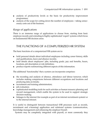 Computerized HR information systems ❚ 891

●   analysis of productivity levels as the basis for productivity improvement
    programmes;
●   analysis of the scope for cutting down the number of employees – taking unnec-
    essary costs out of the business.


Range of applications
There is an immense range of applications to choose from, starting from basic
employee records and extending to highly sophisticated ‘expert’ systems which focus
on fundamental HR decision areas.



    THE FUNCTIONS OF A COMPUTERIZED HR SYSTEM
The basic functions of a computerized HR system are to:

●   hold personal details about individual employees including career history, skills
    and qualifications, leave and absence records;
●   hold details about employees’ jobs, including grade, pay and benefits, hours,
    locations, job description or role definition;
●   produce reports summarizing different aspects of this information.

The additional ‘functionality’ that a system can incorporate comprises:

●   the recording and analysis of absence, attendance and labour turnover, which
    includes making comparisons between different occupations and locations and
    producing data on trends;
●   recruitment and training administration;
●   job evaluation;
●   sophisticated modelling tools for such activities as human resource planning and
    reward management, which enable the system to be used to support strategic
    decision-making;
●   linkages to the internet (for example as part of an internet recruitment system) or
    to the internal intranet.

It is useful to distinguish between transactional (HR processes such as records,
recruitment and e-learning) application and relational systems (communication,
knowledge management and enhancing the employer brand).
   Systems may be completely integrated with payroll, or more commonly they
 