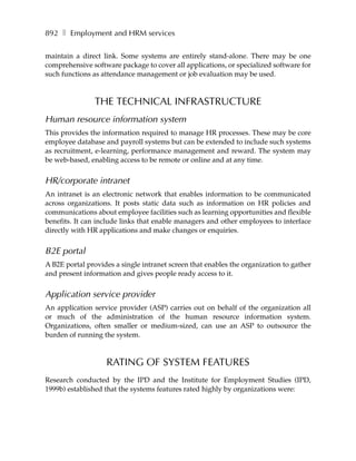 892 ❚ Employment and HRM services

maintain a direct link. Some systems are entirely stand-alone. There may be one
comprehensive software package to cover all applications, or specialized software for
such functions as attendance management or job evaluation may be used.



                THE TECHNICAL INFRASTRUCTURE
Human resource information system
This provides the information required to manage HR processes. These may be core
employee database and payroll systems but can be extended to include such systems
as recruitment, e-learning, performance management and reward. The system may
be web-based, enabling access to be remote or online and at any time.


HR/corporate intranet
An intranet is an electronic network that enables information to be communicated
across organizations. It posts static data such as information on HR policies and
communications about employee facilities such as learning opportunities and flexible
benefits. It can include links that enable managers and other employees to interface
directly with HR applications and make changes or enquiries.


B2E portal
A B2E portal provides a single intranet screen that enables the organization to gather
and present information and gives people ready access to it.


Application service provider
An application service provider (ASP) carries out on behalf of the organization all
or much of the administration of the human resource information system.
Organizations, often smaller or medium-sized, can use an ASP to outsource the
burden of running the system.



                   RATING OF SYSTEM FEATURES
Research conducted by the IPD and the Institute for Employment Studies (IPD,
1999b) established that the systems features rated highly by organizations were:
 