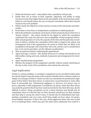 Role of the HR function ❚ 65

1.   Define the business need – what added value consultants will provide.
2.   Justify their use in terms of their expertise, objectivity and ability to bring
     resources to bear that might otherwise be unavailable. If the need has been estab-
     lished in cost/benefit terms, the use of external consultants rather than internal
     resources has to be justified.
3.   Define clearly the objectives of the exercise in terms of the end-results and deliv-
     erables.
4.   Invite three or four firms or independent consultants to submit proposals.
5.   Select the preferred consultants on the basis of their proposal and an interview (a
     ‘beauty contest’) – the criteria should be the degree to which the consultants
     understand the need, the relevance and acceptability of their proposed deliver-
     ables and programme of work, the capacity of the firm and the particular consul-
     tants to deliver, whether the consultants will be able to adopt to the culture and
     management style of the organization, the extent to which they are likely to be
     acceptable to the people with whom they will work, and the cost (a consideration
     but, as for service providers, not the ultimate consideration).
6.   Take up references before confirming the appointment.
7.   Agree and sign a contract – this should always be in writing and should set out
     deliverables, timing and costs, methods of payment and arrangements for termi-
     nation.
8.   Agree detailed project programme.
9.   Monitor the progress of the assignment carefully without unduly interfering in
     the day-to-day work of the consultants, and evaluate the outcomes.


Legal implications
If there is a serious problem, a consultancy assignment can be cancelled if either party
has clearly failed to meet the terms of the contract (whether this is a formal contract or
simply an exchange of letters). Clients can also sue consultants for professional negli-
gence if they believe that their advice or actions have caused financial or some other
form of measurable loss. Professional negligence is, however, not always easy to
prove, especially in HR assignments. Consultants can always claim that their advice
was perfectly good but that it has been used incorrectly by the client (this may also be
difficult to prove). Suing consultants can be a messy business and should only be
undertaken when it is felt that they (or their insurers) should pay for their mistakes
and thus help to recoup the client’s losses. It should also be remembered that inde-
pendent consultants and even some small firms might not have taken out profes-
sional liability insurance. If that is the case, all the aggrieved client who sues would
do is to bankrupt them, which may give the client some satisfaction but could be a
 
