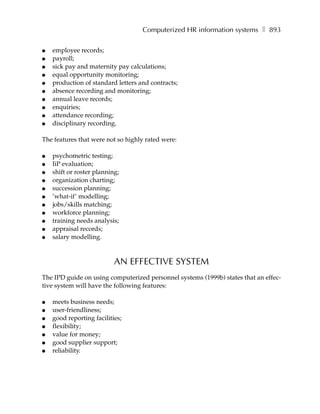 Computerized HR information systems ❚ 893

●   employee records;
●   payroll;
●   sick pay and maternity pay calculations;
●   equal opportunity monitoring;
●   production of standard letters and contracts;
●   absence recording and monitoring;
●   annual leave records;
●   enquiries;
●   attendance recording;
●   disciplinary recording.

The features that were not so highly rated were:

●   psychometric testing;
●   IiP evaluation;
●   shift or roster planning;
●   organization charting;
●   succession planning;
●   ’what-if’ modelling;
●   jobs/skills matching;
●   workforce planning;
●   training needs analysis;
●   appraisal records;
●   salary modelling.



                           AN EFFECTIVE SYSTEM
The IPD guide on using computerized personnel systems (1999b) states that an effec-
tive system will have the following features:

●   meets business needs;
●   user-friendliness;
●   good reporting facilities;
●   flexibility;
●   value for money;
●   good supplier support;
●   reliability.
 