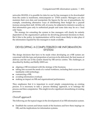Computerized HR information systems ❚ 895

networks (WANS), it is possible for data for use by line managers to be downloaded
from the centre (a mainframe, minicomputer or UNIX system). Managers can also
maintain their own data and manipulate the figures by the use of spreadsheets, for
example, considering alternative ways of distributing their budget for a payroll
increase among their staff. All this will, of course, be subjected to intensive security so
that information goes only to authorized people and some data may be on a ‘read
only’ basis.
   The strategy for extending the system to line managers will clearly be entirely
dependent on the organization‘s policies for devolving personnel decisions to them.
But if this is the policy, its implementation will be much more likely to take place if
the information required by line managers is made available.



    DEVELOPING A COMPUTERIZED HR INFORMATION
                     SYSTEM
The design decisions that have to be made when developing an e-HR system are
concerned with the type and proportion of services to be delivered, the best means of
delivery and the use of the system shared by HR service centres. The challenges, as
described by Kettley and Reilly (2003) are:

●   aligning e-HR investment with the strategy of the business;
●   taking into account the needs of a varied workforce, including their access to and
    familiarity with technology;
●   customizing e-HR;
●   avoiding information overload;
●   making an impact on HR and organizational performance.

They emphasize that it is important to avoid simply computerizing an existing
process. It is necessary to take a ‘process thinking’ approach, ie to redesign the
process and then computerize. This might involve significant streamlining of existing
processes.


Overall approach
The following are the typical stages in the development of an HR information system.

●   Establish the current and future needs of the business and how these impinge on
    HR, and the implications for information systems.
 
