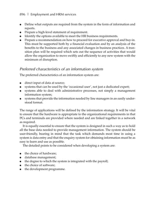 896 ❚ Employment and HRM services

●   Define what outputs are required from the system in the form of information and
    reports.
●   Prepare a high-level statement of requirement.
●   Identify the options available to meet the HR business requirements.
●   Prepare a recommendation on how to proceed for executive approval and buy-in.
    This must be supported both by a financial evaluation and by an analysis of the
    benefits to the business and any associated changes in business practices. A tran-
    sition plan will be required which sets out the sequence of activities that would
    allow the organization to move swiftly and efficiently to any new system with the
    minimum of disruption.


Preferred characteristics of an information system
The preferred characteristics of an information system are:

●   direct input of data at source;
●   systems that can be used by the ‘occasional user’, not just a dedicated expert;
●   systems able to deal with administrative processes, not simply a management
    information system;
●   systems that provide the information needed by line managers in an easily under-
    stood format.

The range of applications will be defined by the information strategy. It will be vital
to ensure that the hardware is appropriate to the organizational requirements in that
PCs and terminals are provided where needed and are linked together in a network
as required.
   It is equally essential to ensure that the system is designed in such a way as to hold
all the base data needed to provide management information. The system should be
user-friendly, bearing in mind that the task which demands most time in using a
system is data entry and that the enquiry system for obtaining information must be as
easy to learn and use as possible.
   The detailed points to be considered when developing a system are:

●   the choice of hardware;
●   database management;
●   the degree to which the system is integrated with the payroll;
●   the choice of software;
●   the development programme.
 